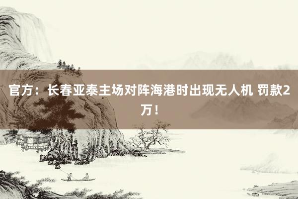 官方：長(zhǎng)春亞泰主場(chǎng)對(duì)陣海港時(shí)出現(xiàn)無(wú)人機(jī) 罰款2萬(wàn)！