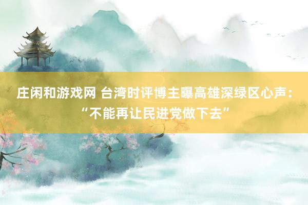 莊閑和游戲網(wǎng) 臺灣時評博主曝高雄深綠區(qū)心聲：“不能再讓民進黨做下去”