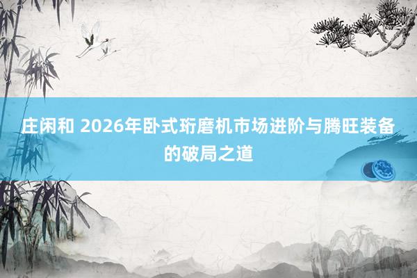 莊閑和 2026年臥式珩磨機(jī)市場(chǎng)進(jìn)階與騰旺裝備的破局之道